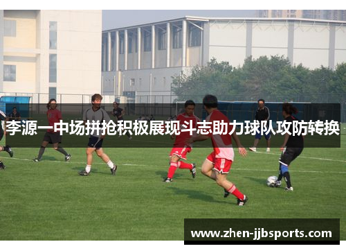 李源一中场拼抢积极展现斗志助力球队攻防转换